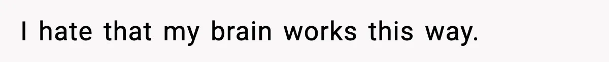 I hate that my brain works this way.
