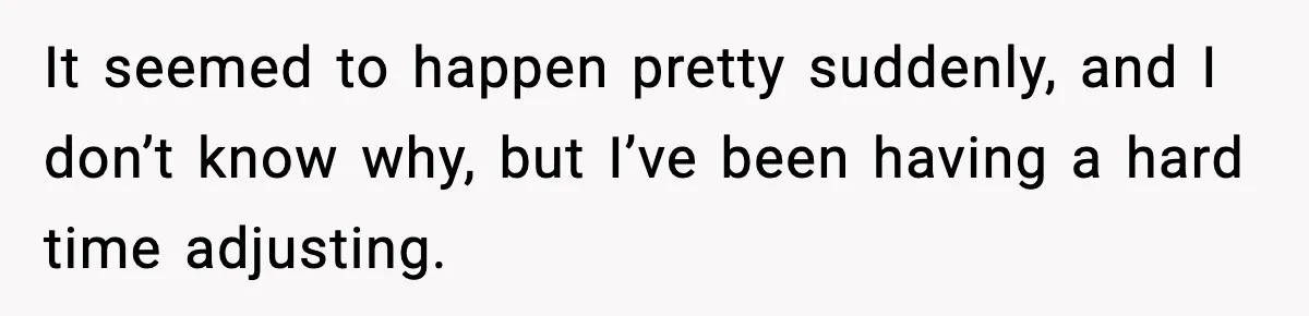 It seemed to happen pretty suddenly, and I don’t know why, but I’ve been having a hard time adjusting.