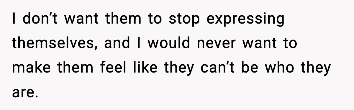 I don’t want them to stop expressing themselves, and I would never want to make them feel like they can’t be who they are.