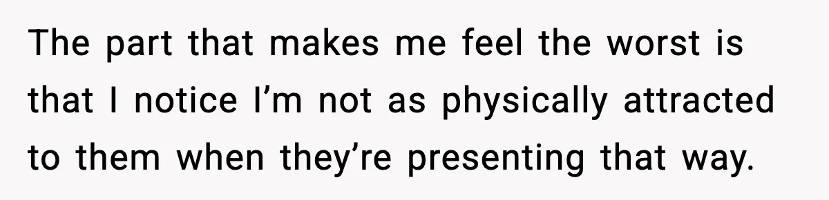 The part that makes me feel the worst is that I notice I’m not as physically attracted to them when they’re presenting that way.