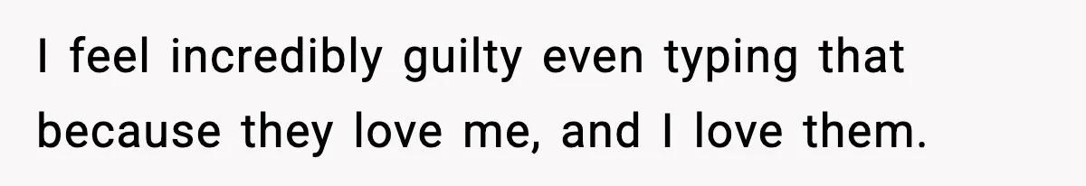 I feel incredibly guilty even typing that because they love me, and I love them.