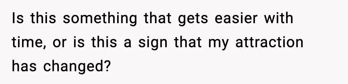 Is this something that gets easier with time, or is this a sign that my attraction has changed?