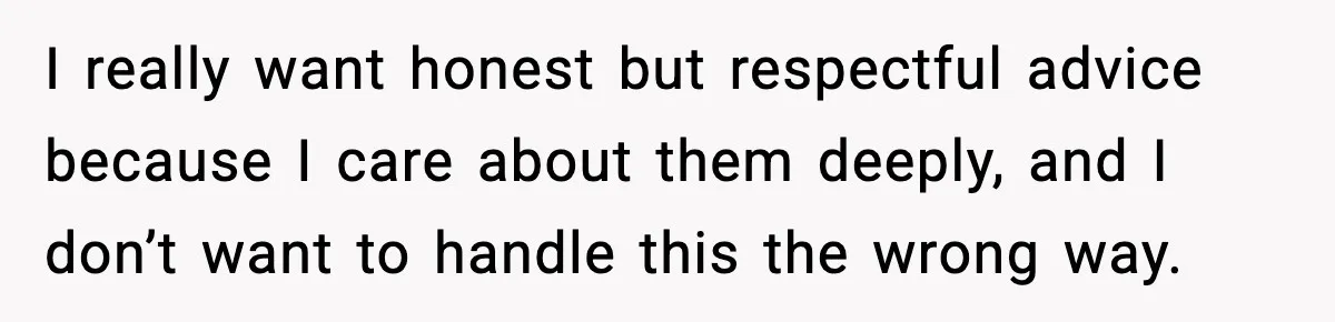 I really want honest but respectful advice because I care about them deeply, and I don’t want to handle this the wrong way.