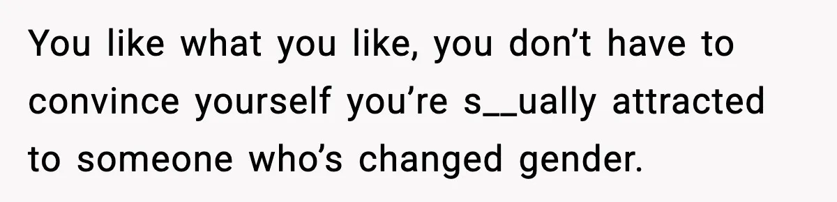 You like what you like, you don’t have to convince yourself you’re s__ually attracted to someone who’s changed gender.