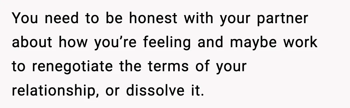 You need to be honest with your partner about how you’re feeling and maybe work to renegotiate the terms of your relationship, or dissolve it.