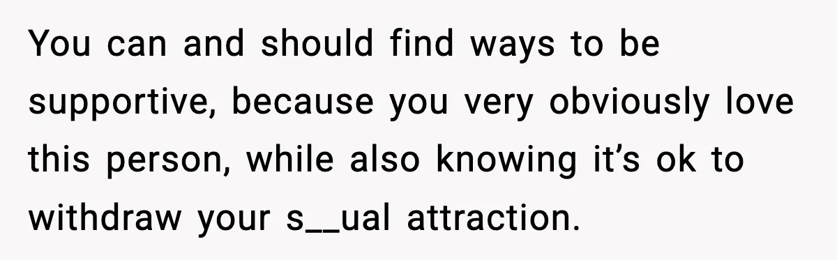 You can and should find ways to be supportive, because you very obviously love this person, while also knowing it’s ok to withdraw your s__ual attraction.