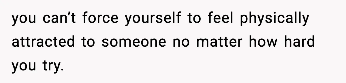 you can’t force yourself to feel physically attracted to someone no matter how hard you try.