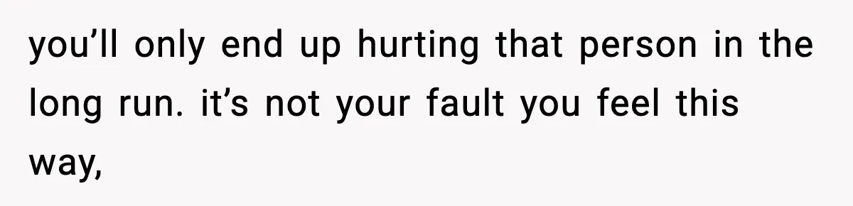 you’ll only end up hurting that person in the long run. it’s not your fault you feel this way,