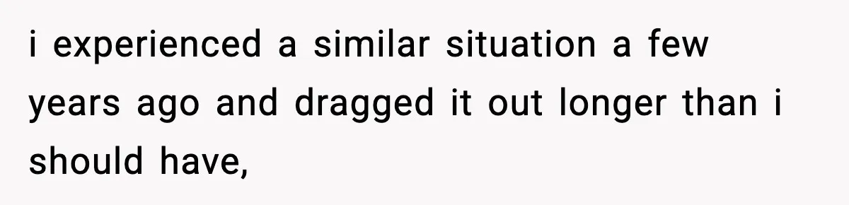 i experienced a similar situation a few years ago and dragged it out longer than i should have,