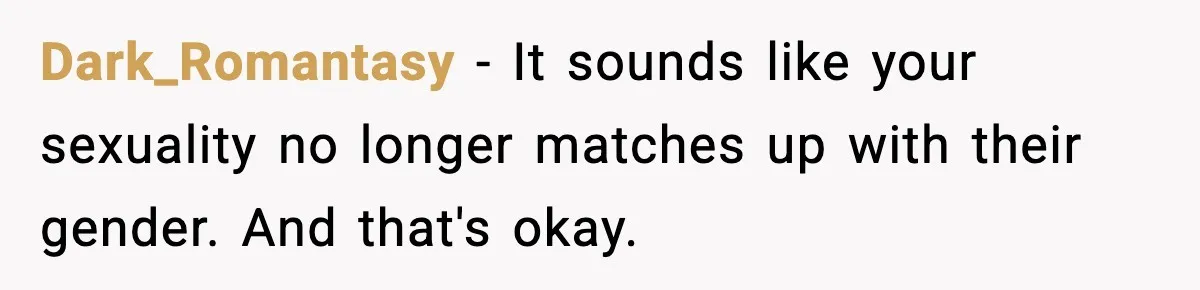 Dark_Romantasy − It sounds like your sexuality no longer matches up with their gender. And that's okay.