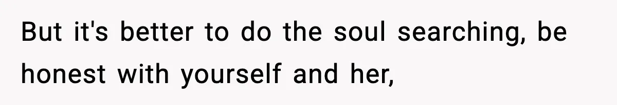 But it's better to do the soul searching, be honest with yourself and her,