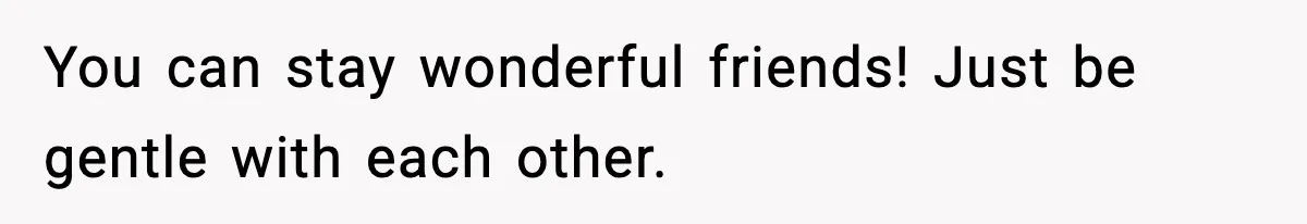 You can stay wonderful friends! Just be gentle with each other.