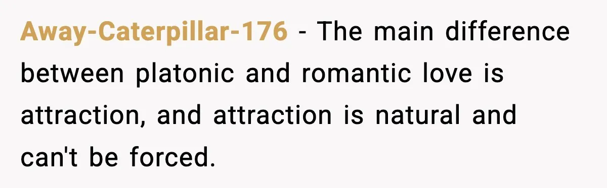 Away-Caterpillar-176 − The main difference between platonic and romantic love is attraction, and attraction is natural and can't be forced.
