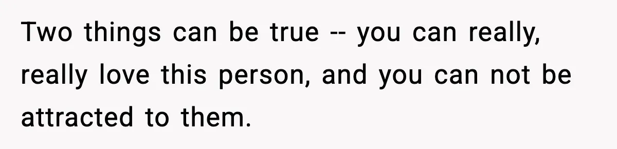 Two things can be true -- you can really, really love this person, and you can not be attracted to them.