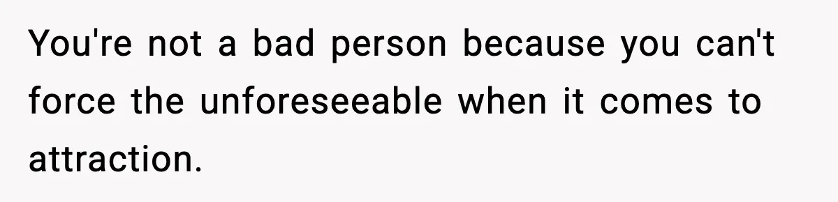 You're not a bad person because you can't force the unforeseeable when it comes to attraction.
