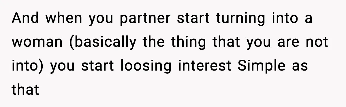 And when you partner start turning into a woman (basically the thing that you are not into) you start loosing interest Simple as that