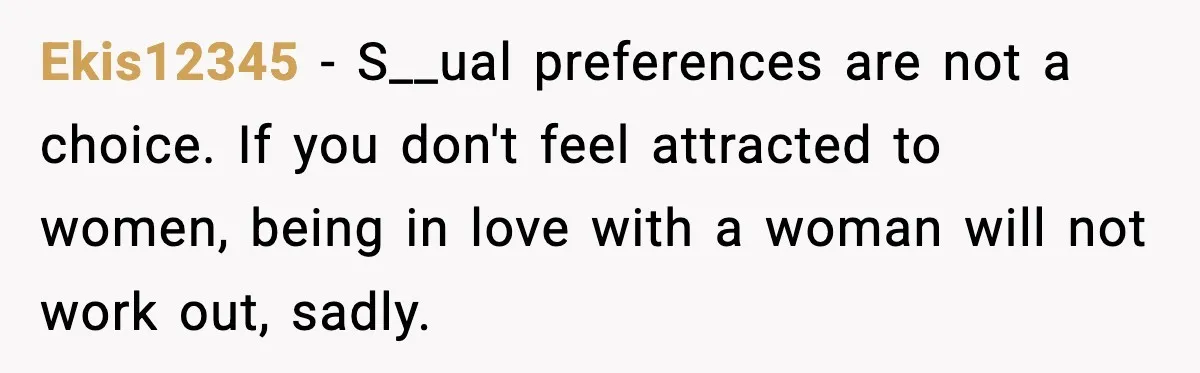 Ekis12345 − S__ual preferences are not a choice. If you don't feel attracted to women, being in love with a woman will not work out, sadly.