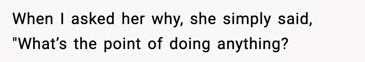 When I asked her why, she simply said, "What’s the point of doing anything?