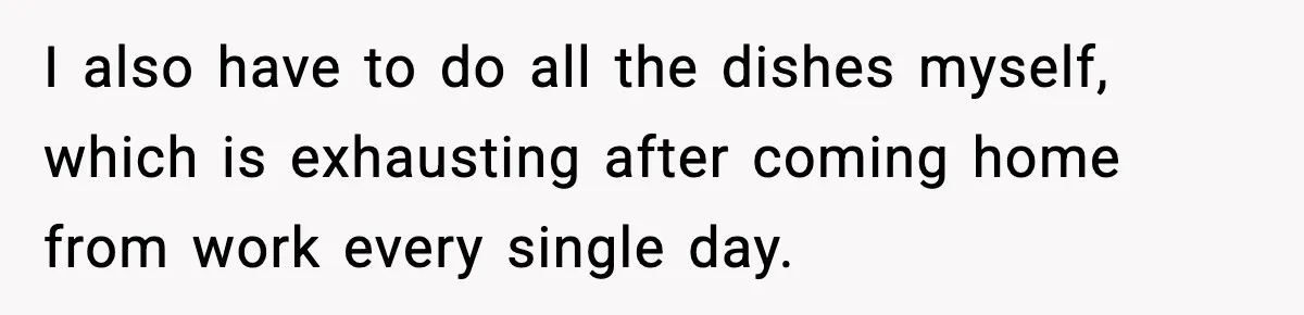 I also have to do all the dishes myself, which is exhausting after coming home from work every single day.