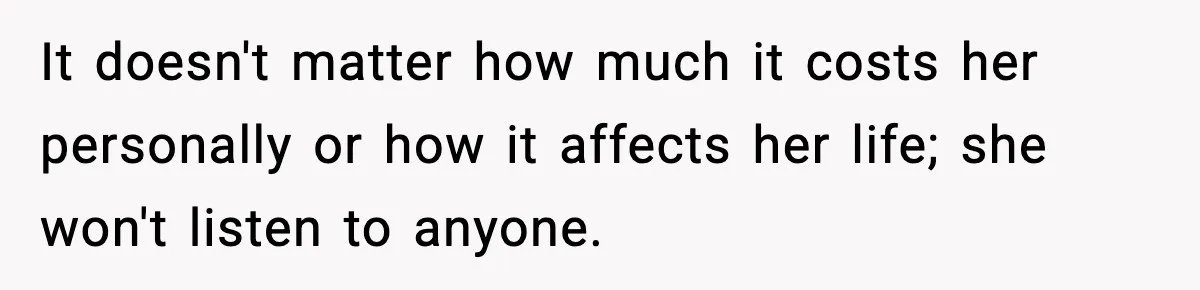 It doesn't matter how much it costs her personally or how it affects her life; she won't listen to anyone.