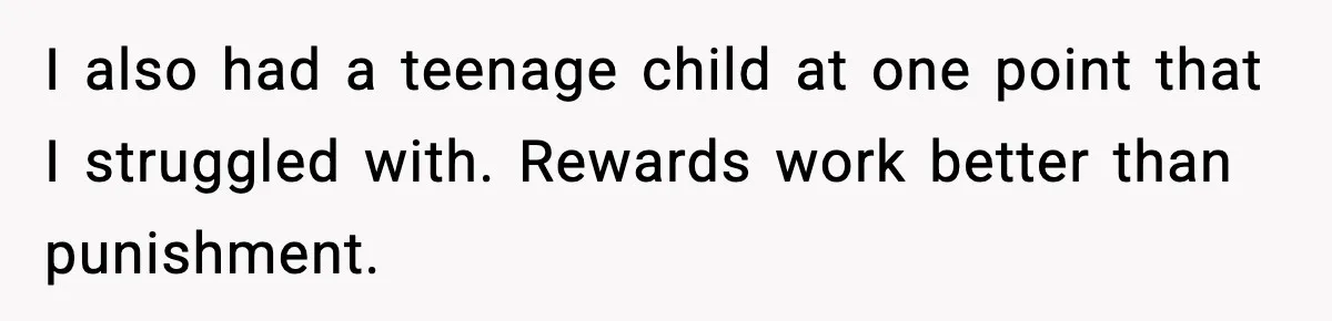 I also had a teenage child at one point that I struggled with. Rewards work better than punishment.