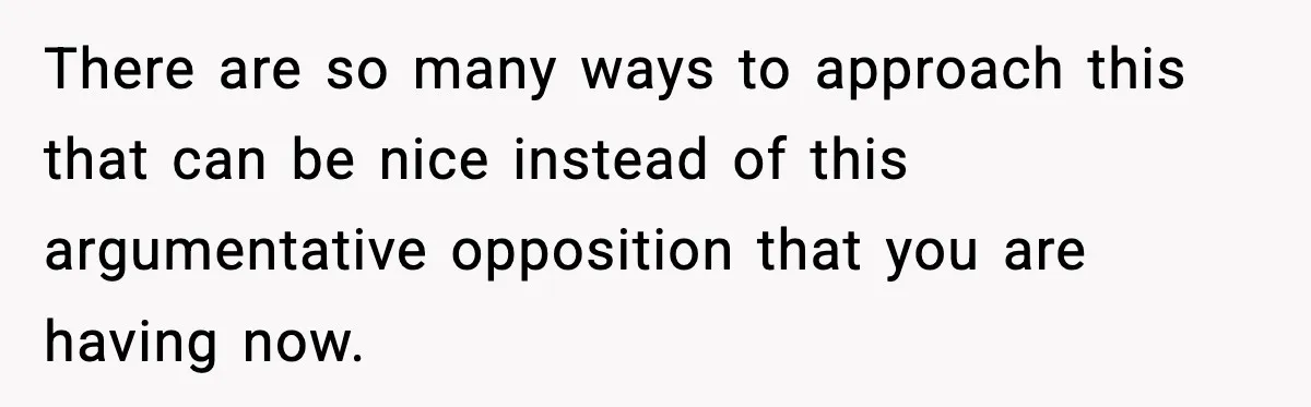 There are so many ways to approach this that can be nice instead of this argumentative opposition that you are having now.