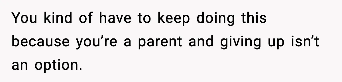 You kind of have to keep doing this because you’re a parent and giving up isn’t an option.