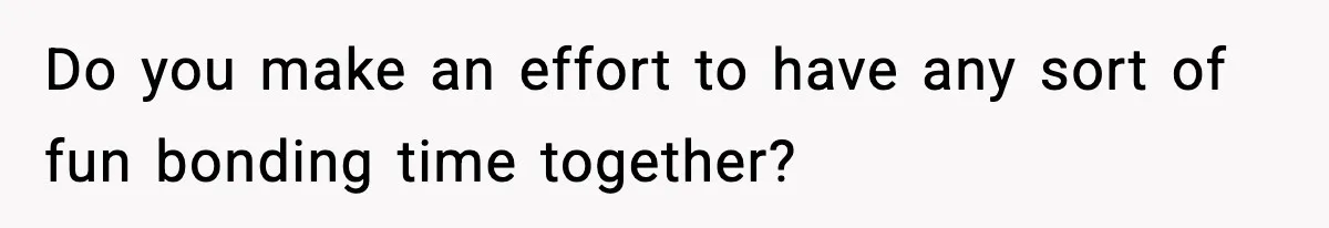Do you make an effort to have any sort of fun bonding time together?