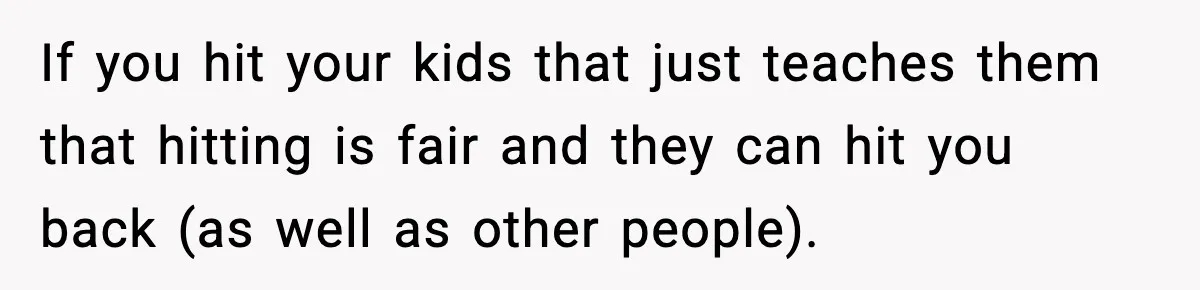If you hit your kids that just teaches them that hitting is fair and they can hit you back (as well as other people).