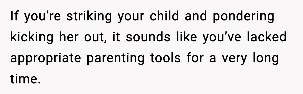 If you’re striking your child and pondering kicking her out, it sounds like you’ve lacked appropriate parenting tools for a very long time.