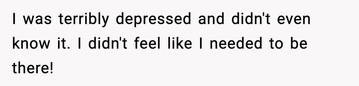 I was terribly depressed and didn't even know it. I didn't feel like I needed to be there!