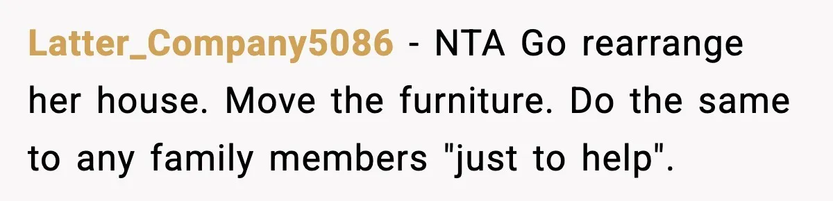 Man Inherits His Late Father’s House, Then Evicts the Mother Who Asked Him to Leave at 17 Latter_Company5086 − NTA Go rearrange her house. Move the furniture. Do the same to any family members "just to help".