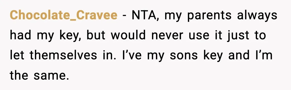 Man Inherits His Late Father’s House, Then Evicts the Mother Who Asked Him to Leave at 17 Chocolate_Cravee − NTA, my parents always had my key, but would never use it just to let themselves in. I’ve my sons key and I’m the same.