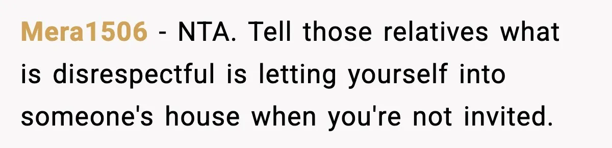Man Inherits His Late Father’s House, Then Evicts the Mother Who Asked Him to Leave at 17 Mera1506 − NTA. Tell those relatives what is disrespectful is letting yourself into someone's house when you're not invited.