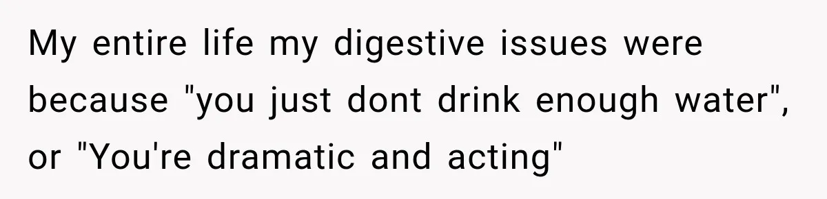 My entire life my digestive issues were because "you just dont drink enough water", or "You're dramatic and acting"