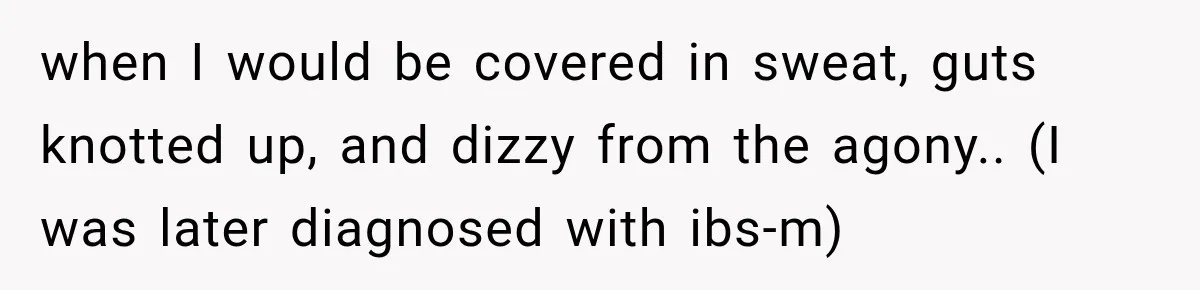 when I would be covered in sweat, guts knotted up, and dizzy from the agony.. (I was later diagnosed with ibs-m)