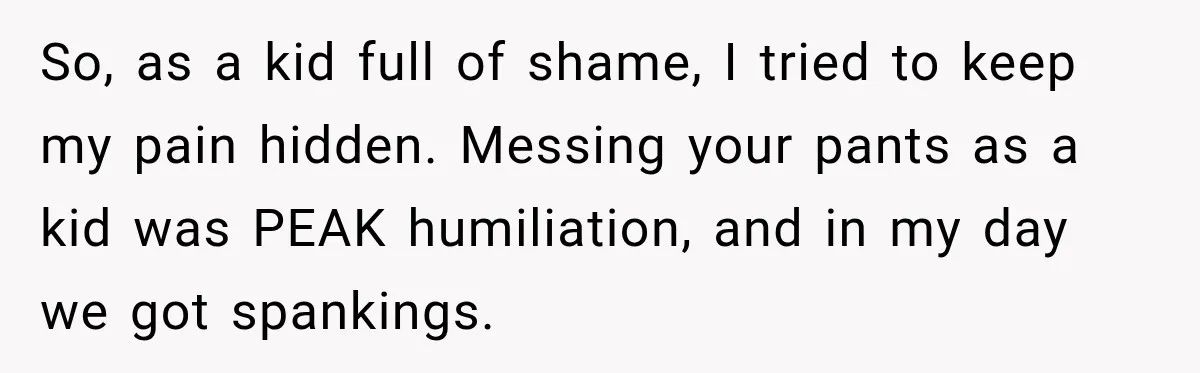 So, as a kid full of shame, I tried to keep my pain hidden. Messing your pants as a kid was PEAK humiliation, and in my day we got spankings.