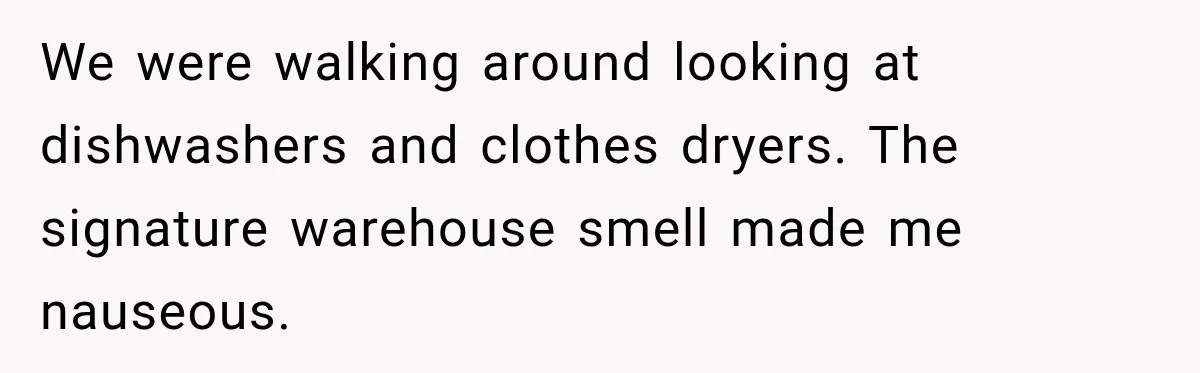 We were walking around looking at dishwashers and clothes dryers. The signature warehouse smell made me nauseous.
