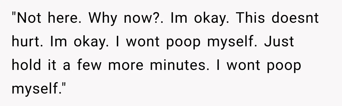 "Not here. Why now?. Im okay. This doesnt hurt. Im okay. I wont poop myself. Just hold it a few more minutes. I wont poop myself."