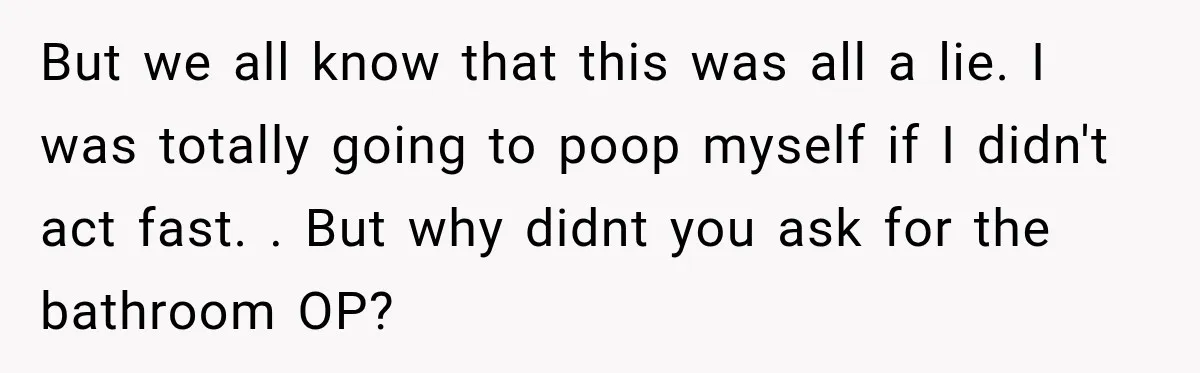 But we all know that this was all a lie. I was totally going to poop myself if I didn't act fast. . But why didnt you ask for the...