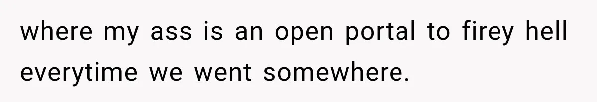 where my ass is an open portal to firey hell everytime we went somewhere.