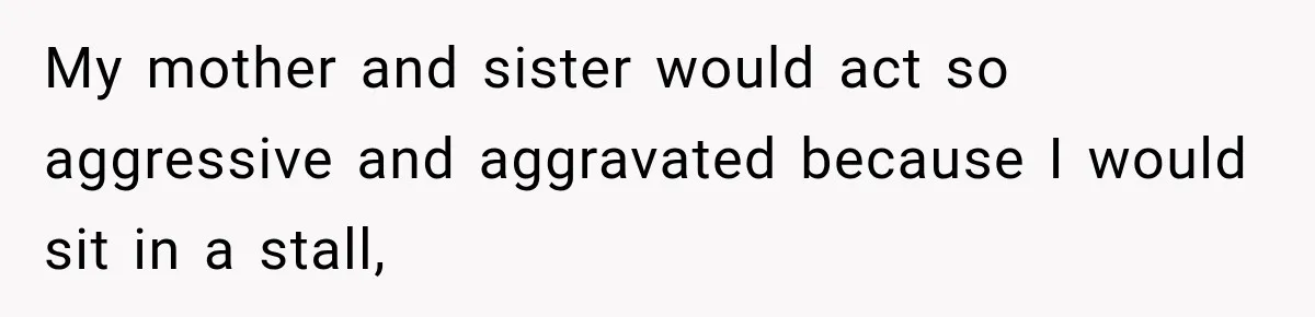 My mother and sister would act so aggressive and aggravated because I would sit in a stall,