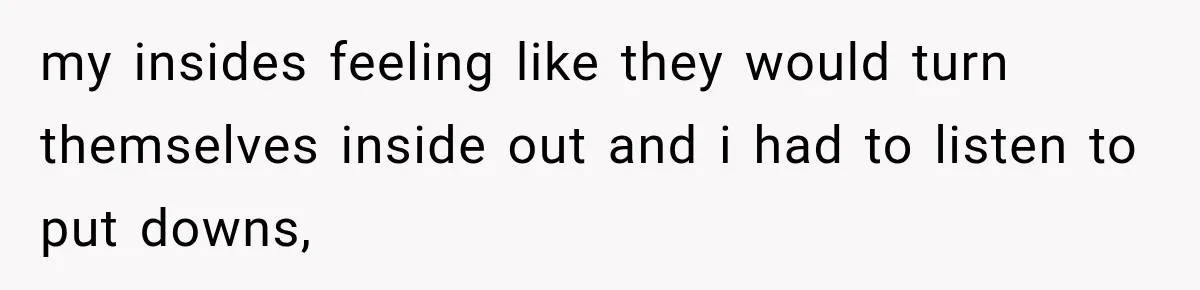 my insides feeling like they would turn themselves inside out and i had to listen to put downs,