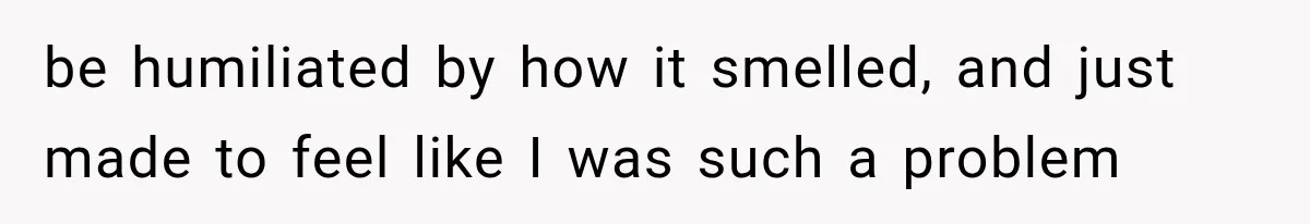 be humiliated by how it smelled, and just made to feel like I was such a problem