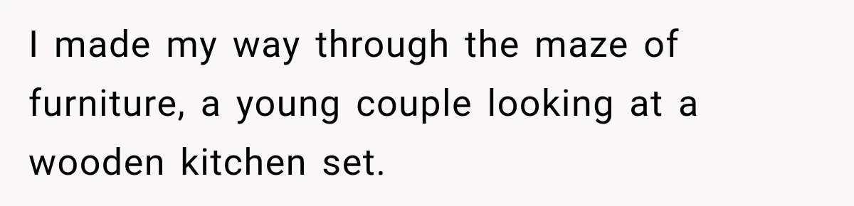 I made my way through the maze of furniture, a young couple looking at a wooden kitchen set.