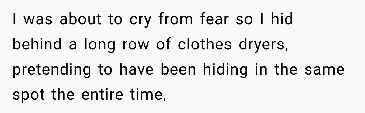 I was about to cry from fear so I hid behind a long row of clothes dryers, pretending to have been hiding in the same spot the entire time,