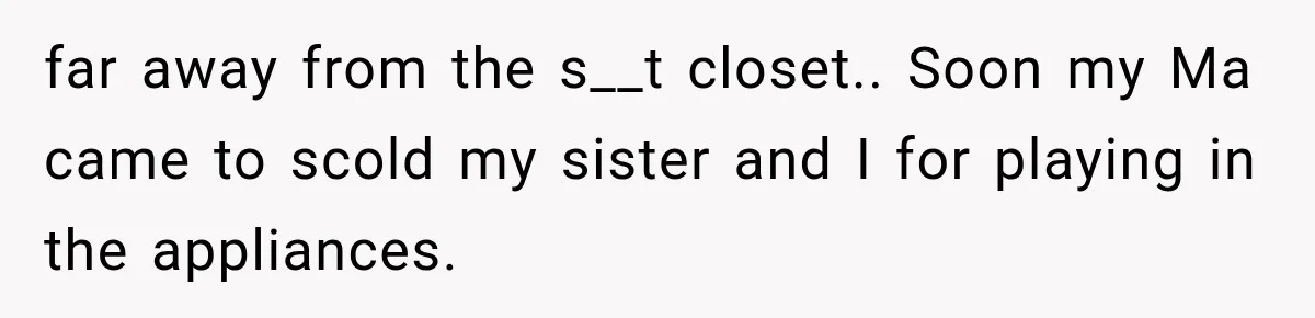 far away from the s__t closet.. Soon my Ma came to scold my sister and I for playing in the appliances.