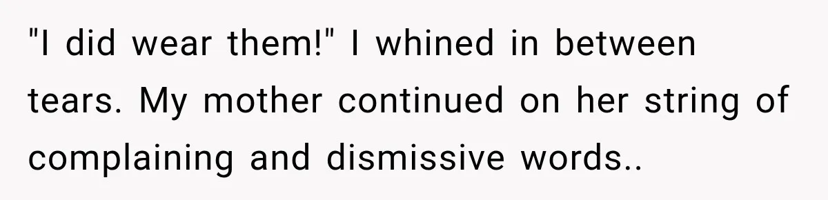 "I did wear them!" I whined in between tears. My mother continued on her string of complaining and dismissive words..
