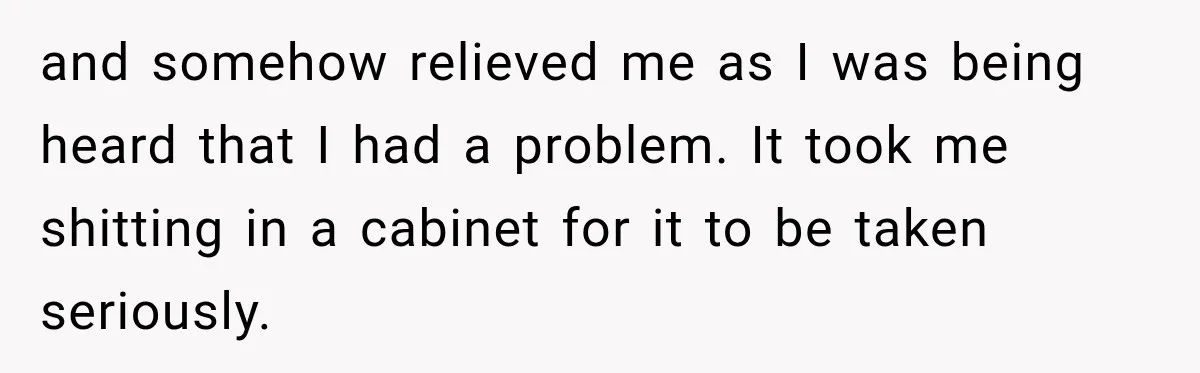 and somehow relieved me as I was being heard that I had a problem. It took me shitting in a cabinet for it to be taken seriously.