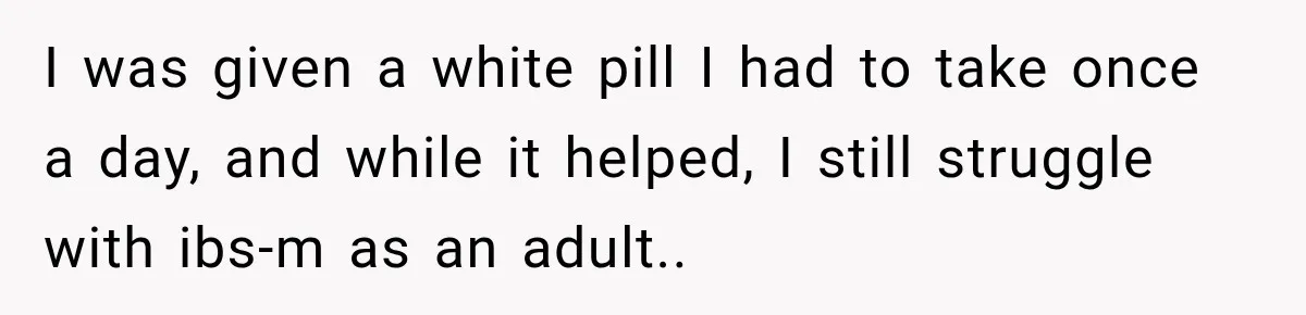 I was given a white pill I had to take once a day, and while it helped, I still struggle with ibs-m as an adult..
